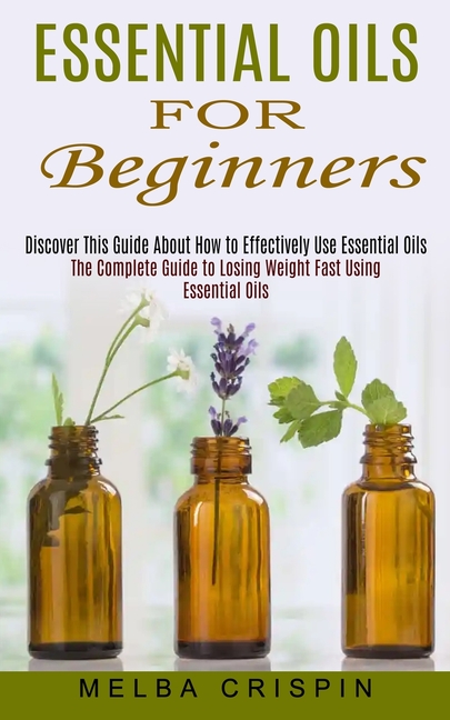 Essential Oils for Beginners: Discover This Guide About How to Effectively Use Essential Oils (The Complete Guide to Losing Weight Fast Using Essentia