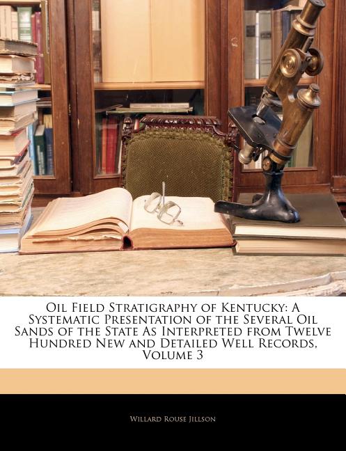 Oil Field Stratigraphy of Kentucky: A Systematic Presentation of the Several Oil Sands of the State As Interpreted from Twelve Hundred New and Detaile