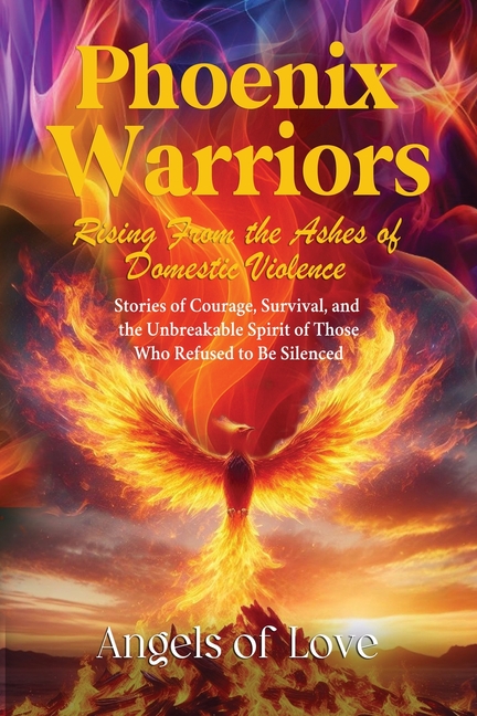 Phoenix Warriors: Rising from the Ashes of Domestic Violence, Stories of Courage, Survival, and the Unbreakable Spirit of Those Who Refused to Be Sile