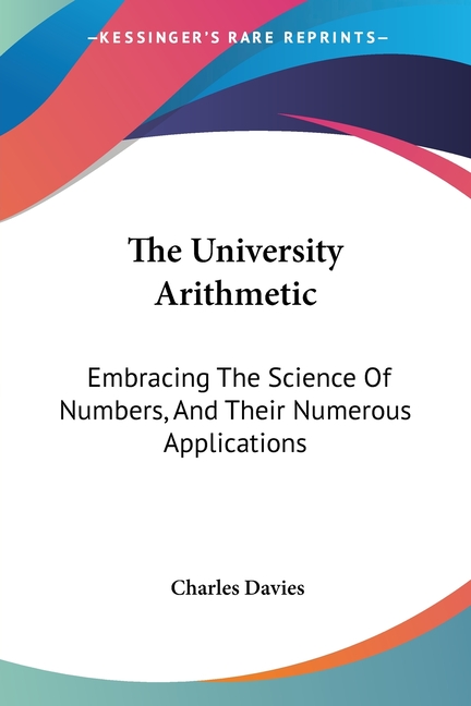 The University Arithmetic: Embracing The Science Of Numbers, And Their Numerous Applications