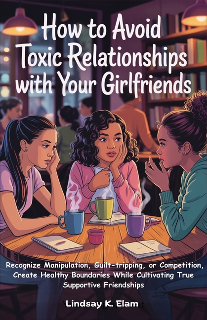 How To Avoid Toxic Relationships With Your Girlfriends: Recognize Manipulation, Guilt-tripping, or Competition, Create Healthy boundaries while Cultiv