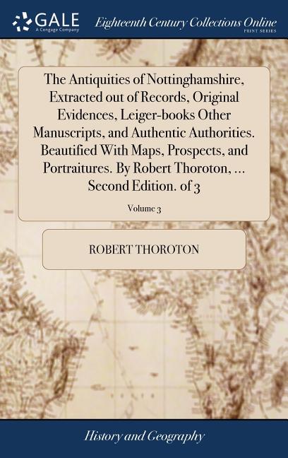The Antiquities of Nottinghamshire, Extracted out of Records, Original Evidences, Leiger-books Other Manuscripts, and Authentic Authorities. Beautifie