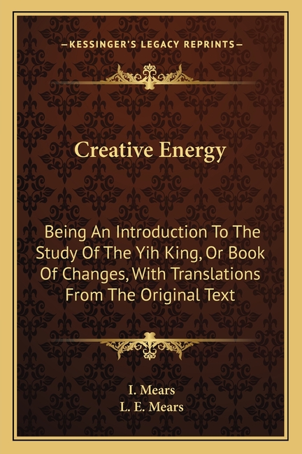 Creative Energy: Being An Introduction To The Study Of The Yih King, Or Book Of Changes, With Translations From The Original Text
