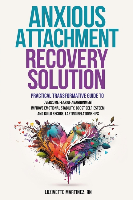 Anxious Attachment Recovery Solution: Practical Transformative Guide to Overcome Fear of Abandonment, Improve Emotional Stability, Boost Self-Esteem,