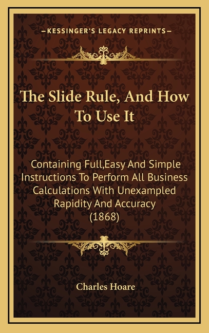 The Slide Rule, And How To Use It: Containing Full, Easy And Simple Instructions To Perform All Business Calculations With Unexampled Rapidity And Acc