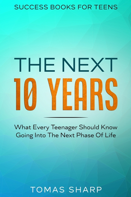Success Books For Teens: The Next 10 Years - What Every Teenager Should Know Going Into The Next Phase Of Life
