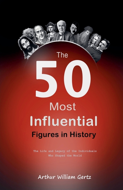 The 50 Most Influential Figures in History: The Life and Legacy of the Individuals Who Shaped the World