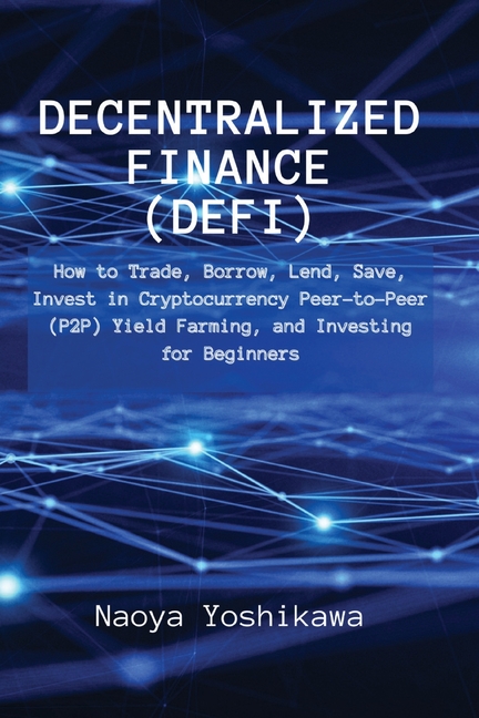 Decentralized Finance (DeFi): How to Trade, Borrow, Lend, Save, Invest in Cryptocurrency Peer-to-Peer (P2P) Yield Farming, and Investing for Beginners