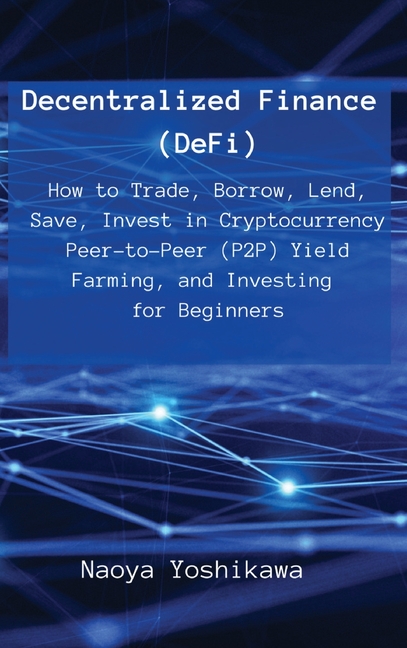 Decentralized Finance (DeFi): How to Trade, Borrow, Lend, Save, Invest in Cryptocurrency Peer-to-Peer (P2P) Yield Farming, and Investing for Beginners