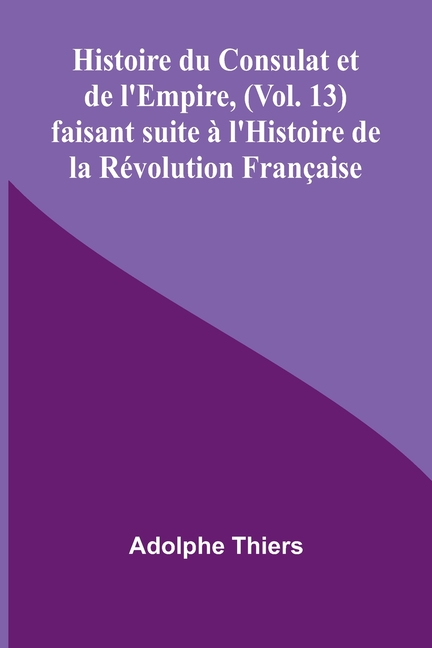 Histoire du Consulat et de l'Empire, (Vol. 13); faisant suite à l'Histoire de la Révolution Française