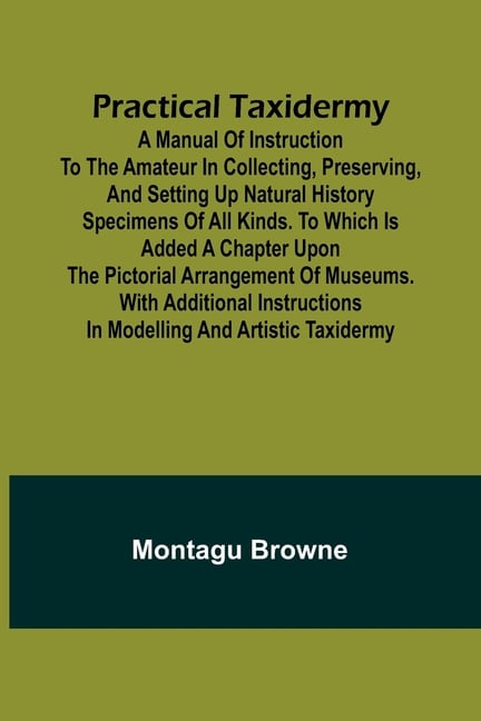 Practical Taxidermy; A manual of instruction to the amateur in collecting, preserving, and setting up natural history specimens of all kinds. To which