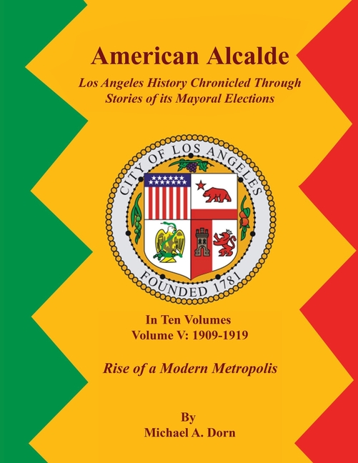 American Alcalde Los Angeles History Chronicled Through Stories of its Mayoral Elections: Volume V: 1909 - 1919 Rise of a Modern Metropolis