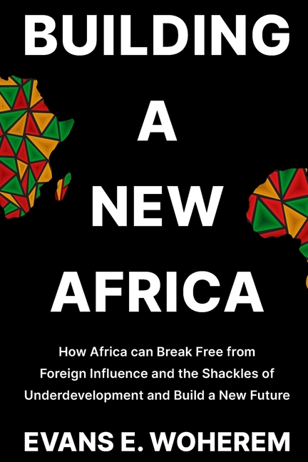 Building a New Africa: How Africa can Break Free from Foreign Influence and the Shackles of Underdevelopment and Build a New Future