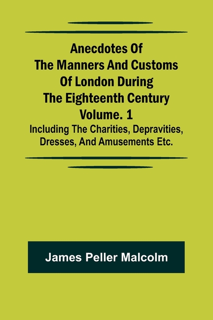 Anecdotes of the Manners and Customs of London during the Eighteenth Century; Vol. 1 Including the Charities, Depravities, Dresses, and Amusements etc