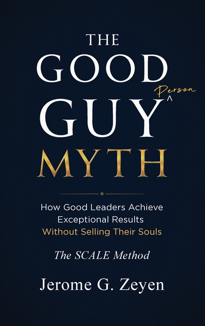 The Good Guy Myth: How Good Leaders Achieve Exceptional Results Without Selling Their Souls