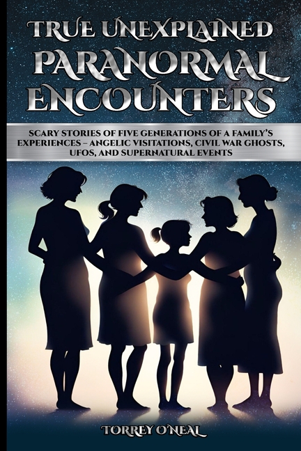 True Unexplained Paranormal Encounters: Scary Stories of Five Generations of a Family's Experiences--Angelic Visitations, Civil War Ghosts, UFOS, and