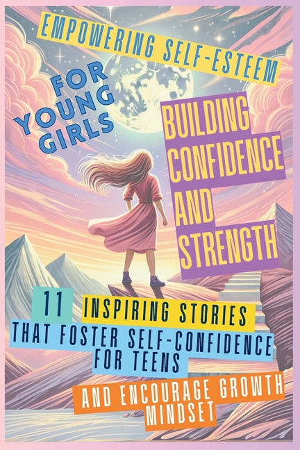 Empowering Self-Esteem for Young Girls Building Confidence and Strength: 11 Inspiring Stories That Foster Self-Confidence for Teens and Encourage Grow