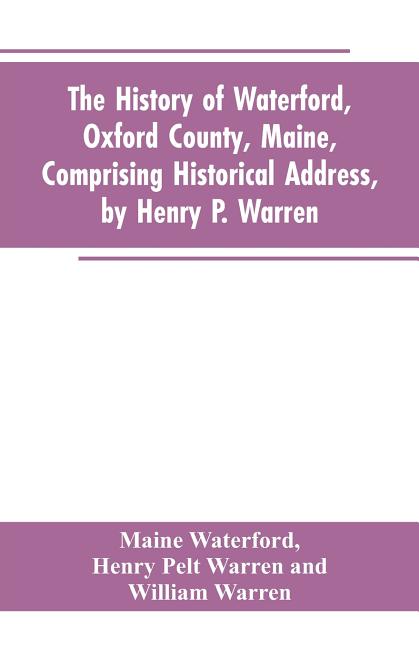 The History of Waterford, Oxford County, Maine, Comprising Historical Address, by Henry P. Warren; Record of Families, by REV. William Warren, D.D.; C