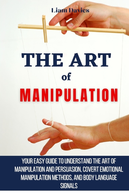 The Art of Manipulation: Your Easy Guide To Understand The Art Of Manipulation And Persuasion, Covert Emotional Manipulation Methods, And Body Languag