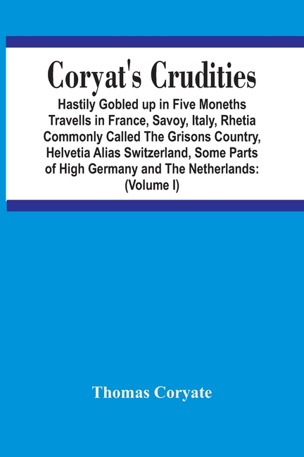 Coryat'S Crudities: Hastily Gobled Up In Five Months Travells In France, Savoy, Italy, Rhetia Commonly Called The Grisons Country, Helvetia Alias Swit