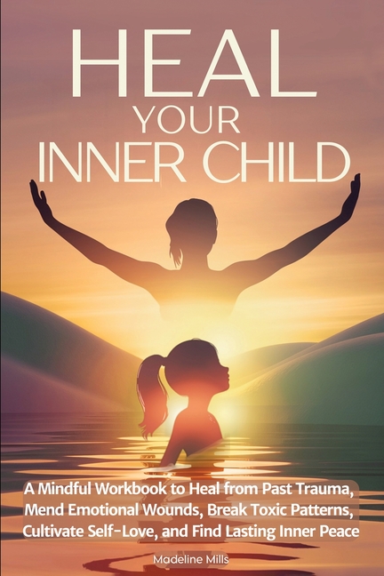 Heal Your Inner Child: A Mindful Workbook to Heal from Past Trauma, Mend Emotional Wounds, Break Toxic Patterns, Cultivate Self-Love, and Find Lasting