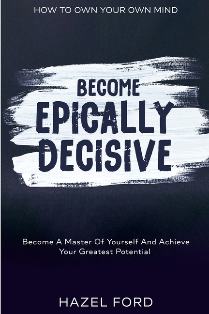 How To Own Your Own Mind: Become Epically Decisive - Become A Master Of Yourself And Achieve Your Greatest Potential