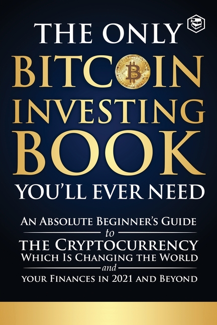 The Only Bitcoin Investing Book You'll Ever Need: An Absolute Beginner's Guide to the Cryptocurrency Which Is Changing the World and Your Finances in