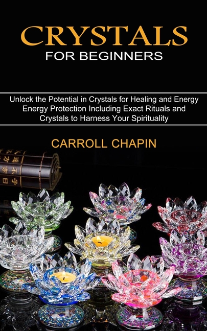 Crystals for Beginners: Unlock the Potential in Crystals for Healing and Energy (Energy Protection Including Exact Rituals and Crystals to Harness You