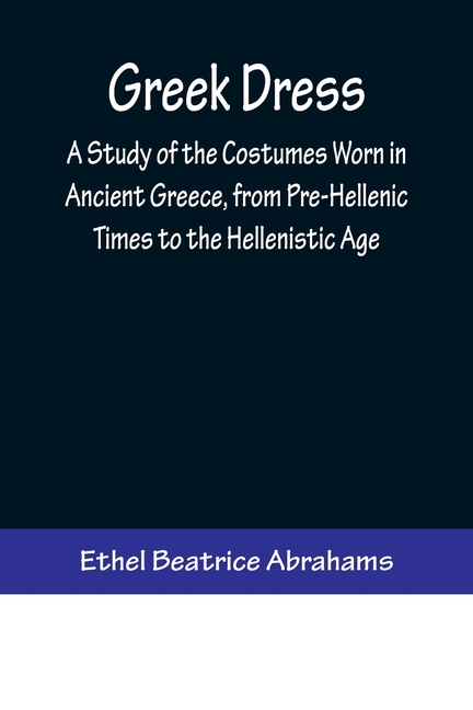 Greek Dress; A Study of the Costumes Worn in Ancient Greece, from Pre-Hellenic Times to the Hellenistic Age