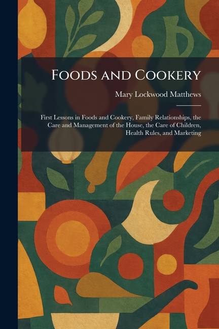 Foods and Cookery: First Lessons in Foods and Cookery, Family Relationships, the Care and Management of the House, the Care of Children, Health Rules,