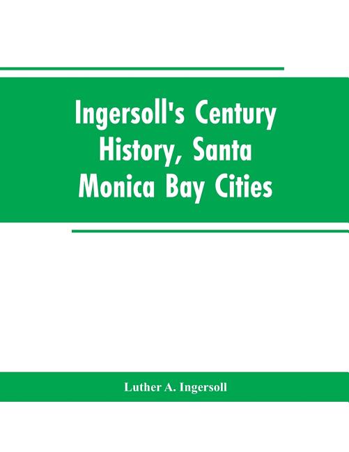 Ingersoll's Century History, Santa Monica Bay Cities: Prefaced with a Brief History of the State of California, a Condensed History of Los Angeles Cou
