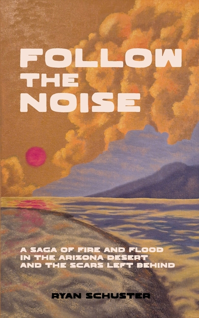 Follow the Noise: A Saga of Fire and Flood in the Arizona Desert and the Scars Left Behind