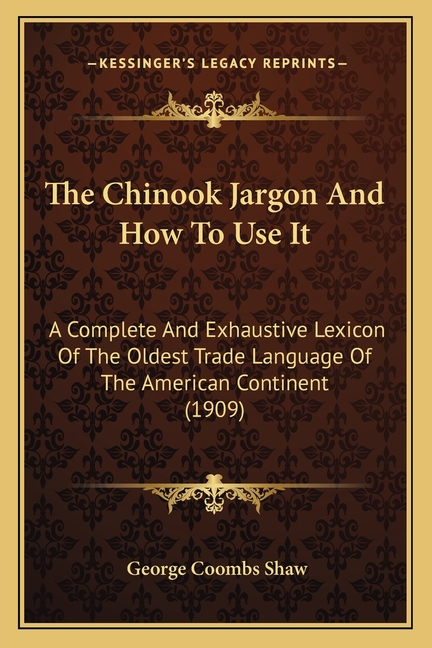 The Chinook Jargon And How To Use It: A Complete And Exhaustive Lexicon Of The Oldest Trade Language Of The American Continent (1909)