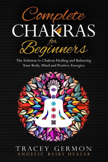 Complete Chakras for Beginners: The Solution to Chakra Healing and Balancing Your Body Mind and Positive Energies