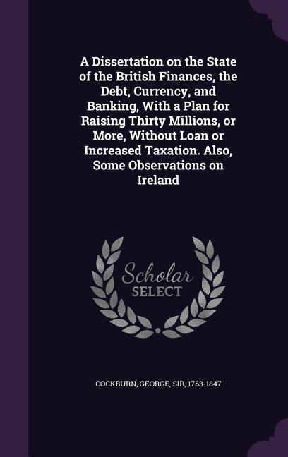 A Dissertation on the State of the British Finances, the Debt, Currency, and Banking, With a Plan for Raising Thirty Millions, or More, Without Loan o