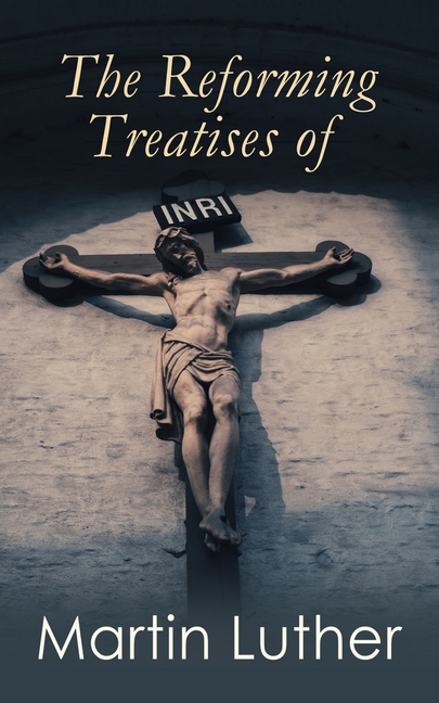 The Reforming Treatises of Martin Luther: The Most Influential & Revolutionary Works: Address to the Christian Nobility, Prelude on the Babylonian Cap