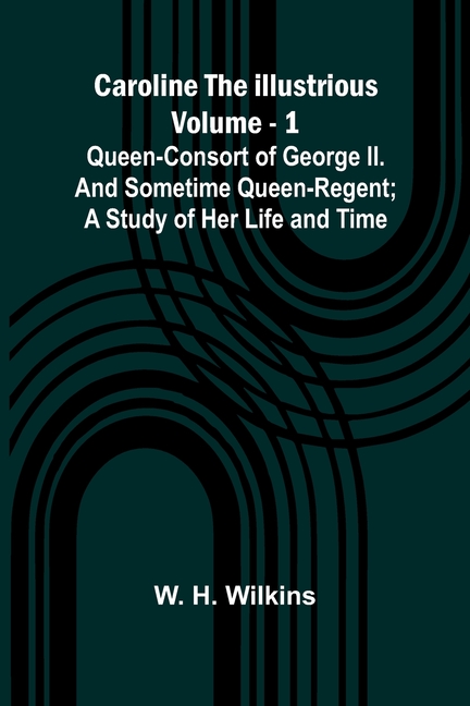 Caroline the Illustrious Vol. 1: Queen-Consort of George II. and sometime Queen-Regent; a study of her life and time