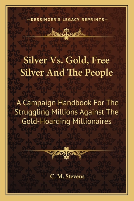 Silver Vs. Gold, Free Silver And The People: A Campaign Handbook For The Struggling Millions Against The Gold-Hoarding Millionaires