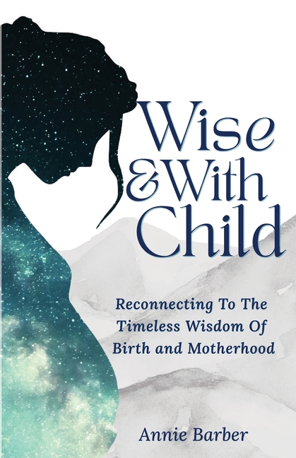 Wise & With Child: Reconnecting To The Timeless Wisdom Of Birth and Motherhood