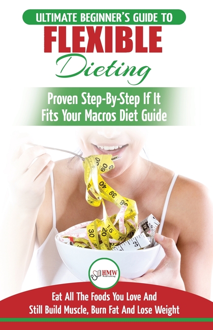 IIFYM & Flexible Dieting: The Ultimate Beginner's Flexible Calorie Counting Diet Guide To Eat All The Foods You Love, If It Fits Your Macros And Still