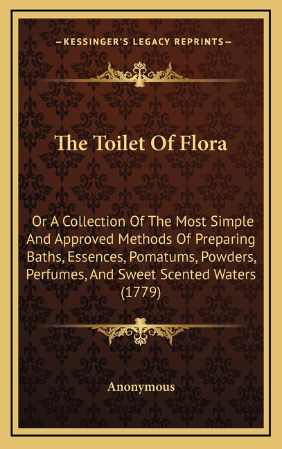 The Toilet Of Flora: Or A Collection Of The Most Simple And Approved Methods Of Preparing Baths, Essences, Pomatums, Powders, Perfumes, And