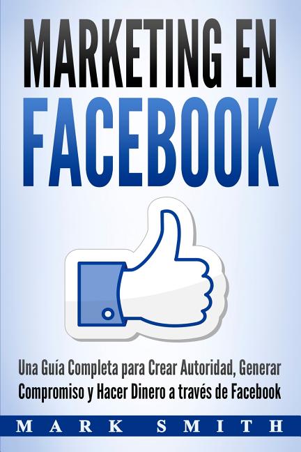 Marketing en Facebook: Una Guía Completa para Crear Autoridad, Generar Compromiso y Hacer Dinero a través de Facebook (Libro en Español/Facebook Marke