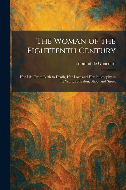 The Woman of the Eighteenth Century: Her Life, From Birth to Death, Her Love and Her Philosophy in the Worlds of Salon, Shop, and Street