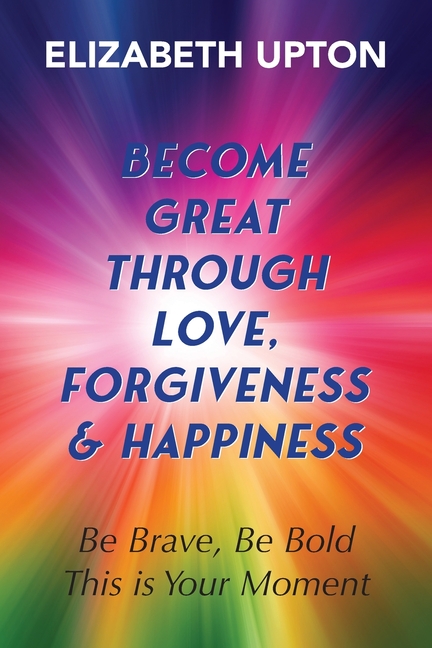 Become Great Through Love, Forgiveness, & Happiness: Be Brave, Be Bold, This is Your Moment
