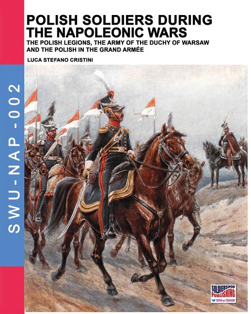 Polish soldiers during the Napoleonic wars: The Polish legions, the army of the Duchy of Warsaw and the Polish in the Grand Armée