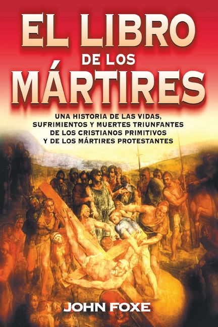 El Libro de Los Mártires: Una Historia de Las Vidas, Sufrimientos Y Muertes Triunfantes de Los Cristianos Primitivos Y de Los Mártires Protestantes =