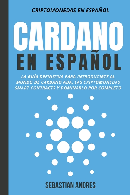 Cardano en Español: La Guía Definitiva Para Introducirte Al Mundo de Cardano ADA, Las Criptomonedas Smart Contracts Y Dominarlo Por Comple