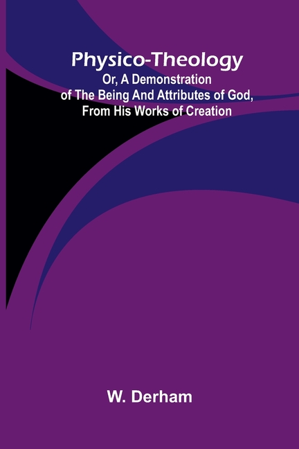 Physico-theology: Or, a demonstration of the being and attributes of God, from His works of creation