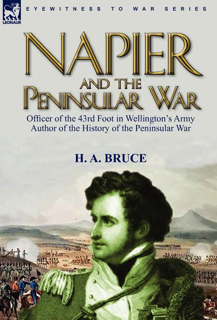 Napier and the Peninsular War: Officer of the 43rd Foot in Wellington's Army, Author of the History of the Peninsular War