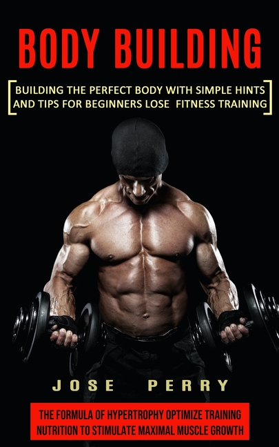 Body Building: Building the Perfect Body With Simple Hints and Tips for Beginners Lose Fitness Training (The Formula of Hypertrophy Optimize Training